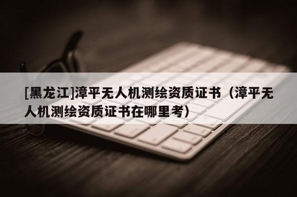 [黑龍江]漳平無(wú)人機(jī)測(cè)繪資質(zhì)證書（漳平無(wú)人機(jī)測(cè)繪資質(zhì)證書在哪里考）