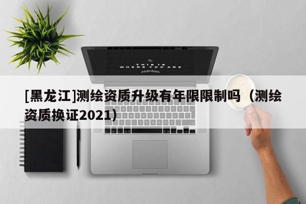 [黑龍江]測(cè)繪資質(zhì)升級(jí)有年限限制嗎（測(cè)繪資質(zhì)換證2021）