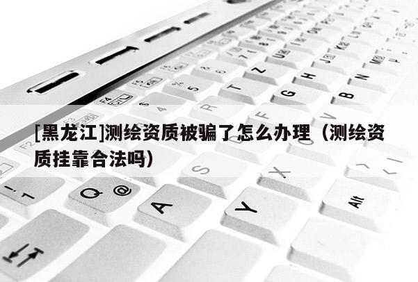 [黑龍江]測繪資質(zhì)被騙了怎么辦理（測繪資質(zhì)掛靠合法嗎）