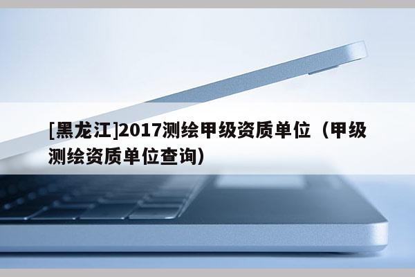 [黑龍江]2017測繪甲級(jí)資質(zhì)單位（甲級(jí)測繪資質(zhì)單位查詢）