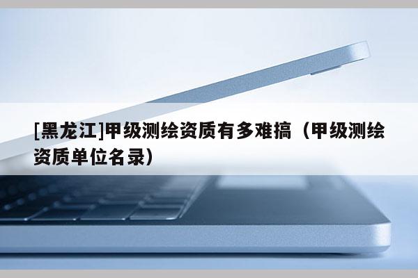 [黑龍江]甲級(jí)測繪資質(zhì)有多難搞（甲級(jí)測繪資質(zhì)單位名錄）