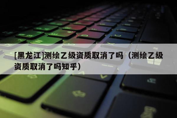 [黑龍江]測繪乙級(jí)資質(zhì)取消了嗎（測繪乙級(jí)資質(zhì)取消了嗎知乎）