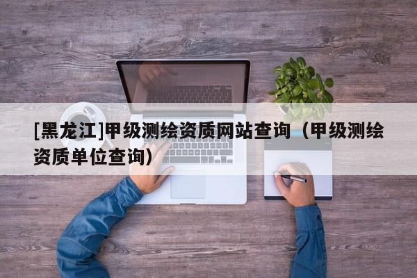 [黑龍江]甲級測繪資質(zhì)網(wǎng)站查詢（甲級測繪資質(zhì)單位查詢）