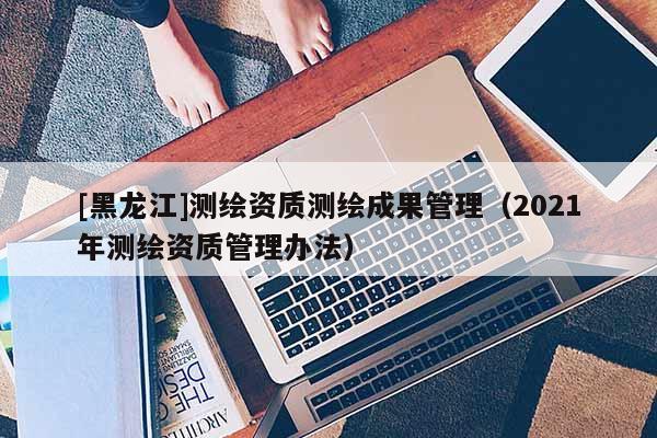 [黑龍江]測繪資質(zhì)測繪成果管理（2021年測繪資質(zhì)管理辦法）