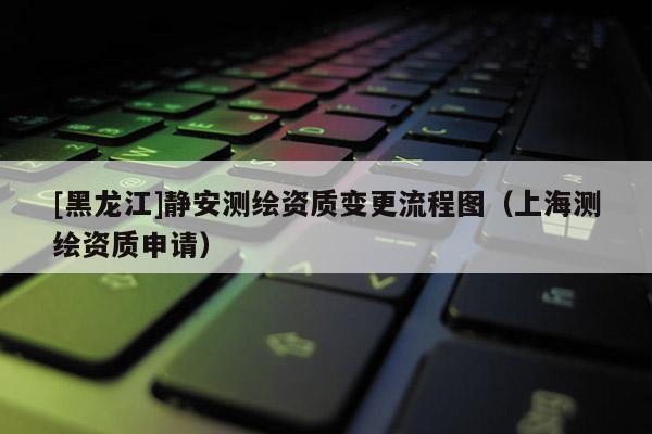 [黑龍江]靜安測繪資質(zhì)變更流程圖（上海測繪資質(zhì)申請）