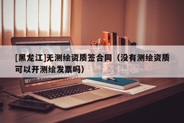 [黑龍江]無測繪資質(zhì)簽合同（沒有測繪資質(zhì)可以開測繪發(fā)票嗎）