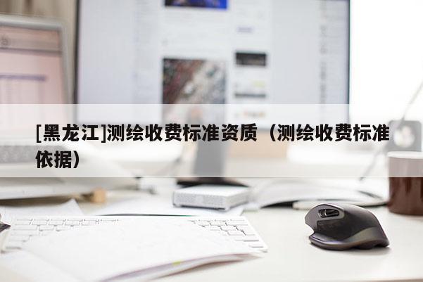 [黑龍江]測繪收費標(biāo)準(zhǔn)資質(zhì)（測繪收費標(biāo)準(zhǔn)依據(jù)）