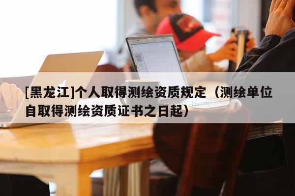 [黑龍江]個人取得測繪資質(zhì)規(guī)定（測繪單位自取得測繪資質(zhì)證書之日起）