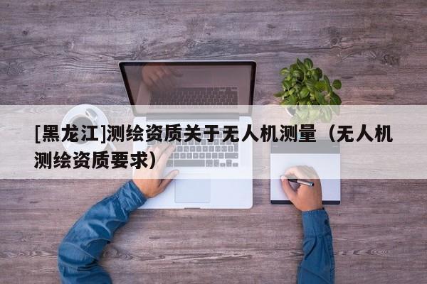 [黑龍江]測繪資質(zhì)關(guān)于無人機測量（無人機測繪資質(zhì)要求）