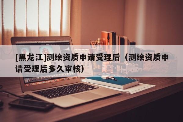 [黑龍江]測繪資質(zhì)申請受理后（測繪資質(zhì)申請受理后多久審核）