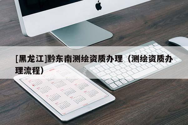 [黑龍江]黔東南測繪資質(zhì)辦理（測繪資質(zhì)辦理流程）