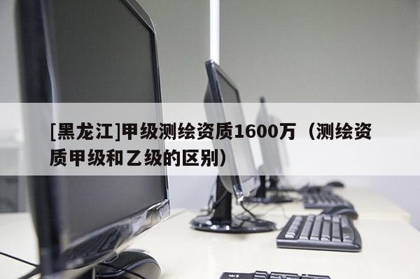 [黑龍江]甲級測繪資質(zhì)1600萬（測繪資質(zhì)甲級和乙級的區(qū)別）