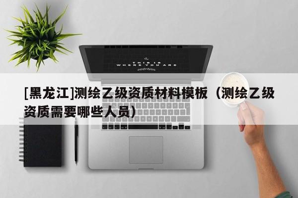 [黑龍江]測(cè)繪乙級(jí)資質(zhì)材料模板（測(cè)繪乙級(jí)資質(zhì)需要哪些人員）