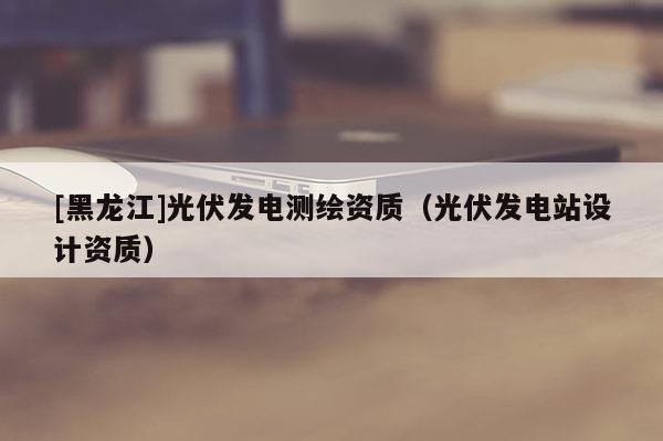 [黑龍江]光伏發(fā)電測(cè)繪資質(zhì)（光伏發(fā)電站設(shè)計(jì)資質(zhì)）