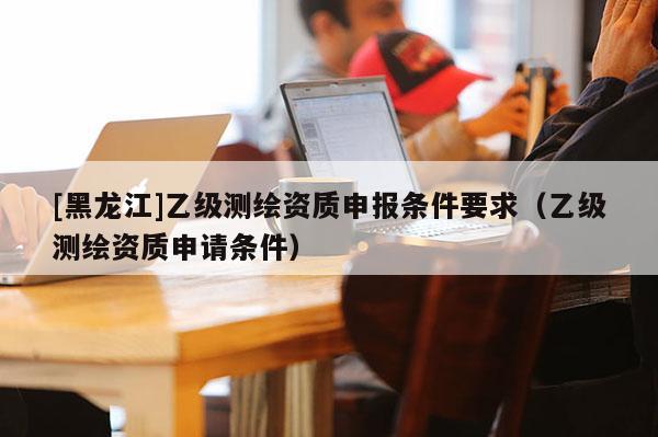 [黑龍江]乙級(jí)測(cè)繪資質(zhì)申報(bào)條件要求（乙級(jí)測(cè)繪資質(zhì)申請(qǐng)條件）