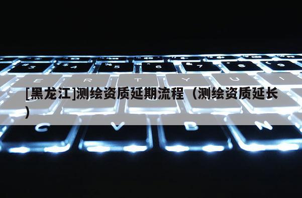 [黑龍江]測(cè)繪資質(zhì)延期流程（測(cè)繪資質(zhì)延長(zhǎng)）