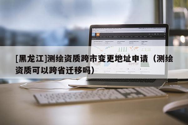 [黑龍江]測(cè)繪資質(zhì)跨市變更地址申請(qǐng)（測(cè)繪資質(zhì)可以跨省遷移嗎）