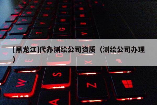 [黑龍江]代辦測(cè)繪公司資質(zhì)（測(cè)繪公司辦理）