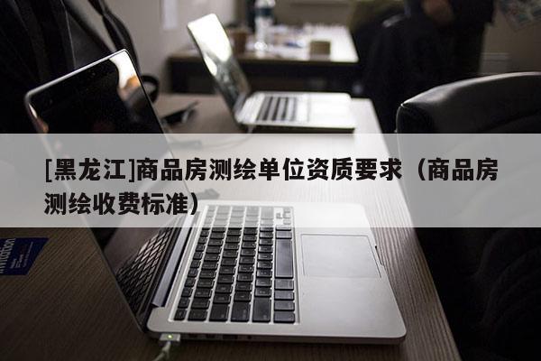 [黑龍江]商品房測(cè)繪單位資質(zhì)要求（商品房測(cè)繪收費(fèi)標(biāo)準(zhǔn)）