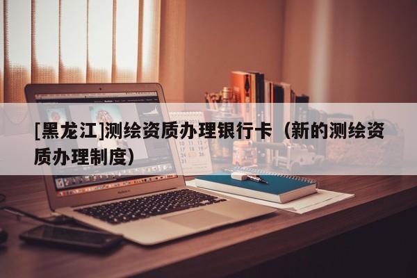 [黑龍江]測繪資質(zhì)辦理銀行卡（新的測繪資質(zhì)辦理制度）