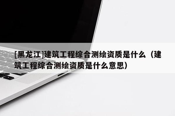 [黑龍江]建筑工程綜合測繪資質(zhì)是什么（建筑工程綜合測繪資質(zhì)是什么意思）