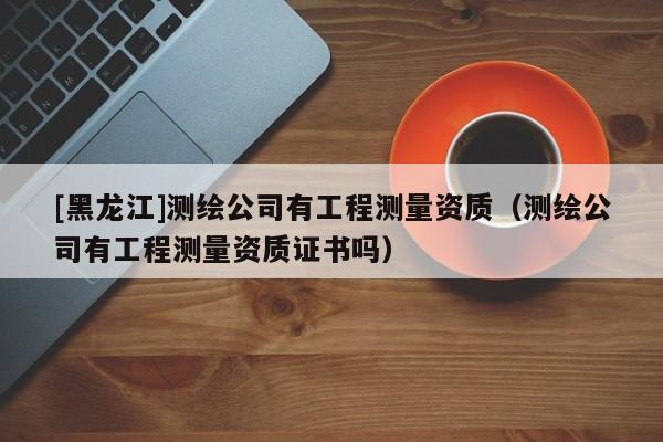 [黑龍江]測繪公司有工程測量資質(zhì)（測繪公司有工程測量資質(zhì)證書嗎）