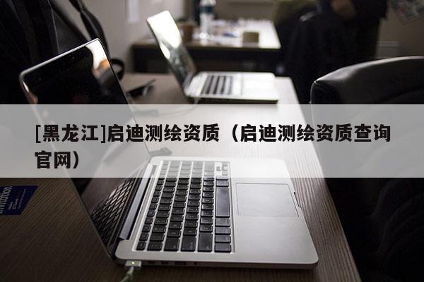 [黑龍江]啟迪測繪資質(zhì)（啟迪測繪資質(zhì)查詢官網(wǎng)）