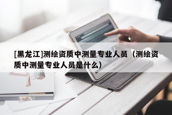 [黑龍江]測繪資質(zhì)中測量專業(yè)人員（測繪資質(zhì)中測量專業(yè)人員是什么）