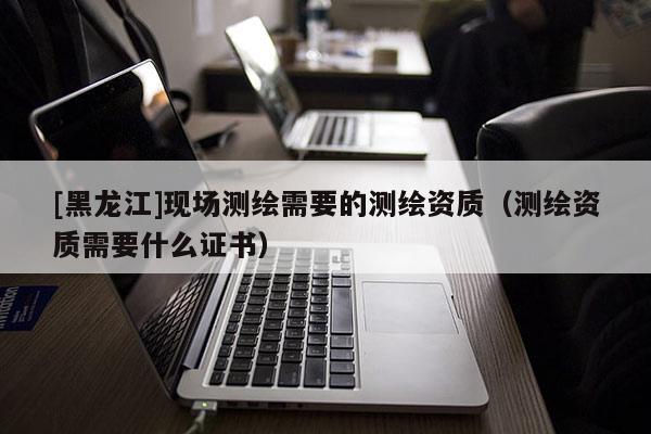 [黑龍江]現(xiàn)場測繪需要的測繪資質(zhì)（測繪資質(zhì)需要什么證書）
