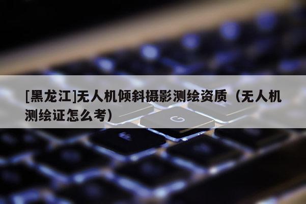 [黑龍江]無人機傾斜攝影測繪資質(zhì)（無人機測繪證怎么考）