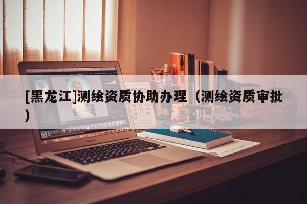 [黑龍江]測繪資質(zhì)協(xié)助辦理（測繪資質(zhì)審批）