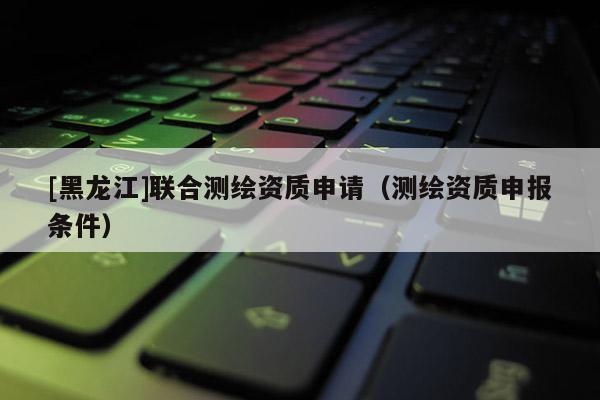 [黑龍江]聯(lián)合測繪資質(zhì)申請（測繪資質(zhì)申報條件）