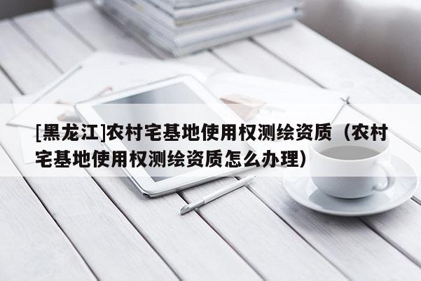[黑龍江]農(nóng)村宅基地使用權(quán)測(cè)繪資質(zhì)（農(nóng)村宅基地使用權(quán)測(cè)繪資質(zhì)怎么辦理）