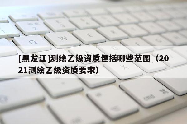 [黑龍江]測繪乙級(jí)資質(zhì)包括哪些范圍（2021測繪乙級(jí)資質(zhì)要求）