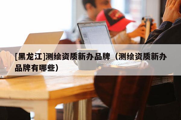 [黑龍江]測繪資質(zhì)新辦品牌（測繪資質(zhì)新辦品牌有哪些）