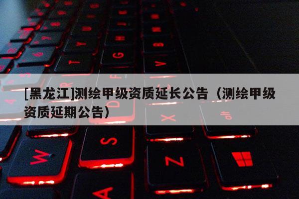 [黑龍江]測繪甲級(jí)資質(zhì)延長公告（測繪甲級(jí)資質(zhì)延期公告）