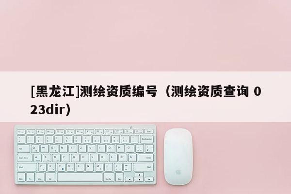 [黑龍江]測繪資質(zhì)編號(hào)（測繪資質(zhì)查詢 023dir）