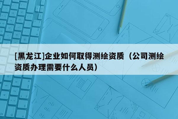 [黑龍江]企業(yè)如何取得測繪資質(zhì)（公司測繪資質(zhì)辦理需要什么人員）