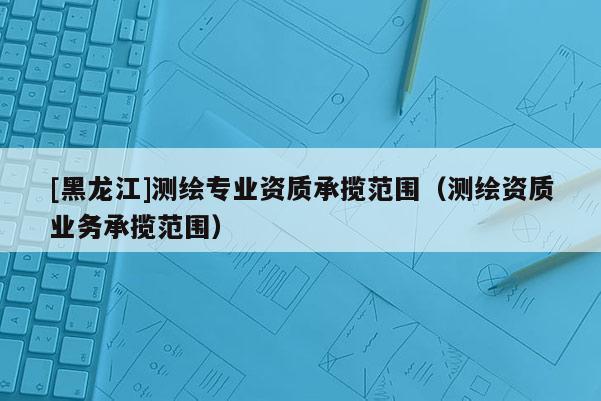 [黑龍江]測繪專業(yè)資質(zhì)承攬范圍（測繪資質(zhì)業(yè)務(wù)承攬范圍）