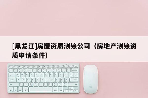 [黑龍江]房屋資質(zhì)測繪公司（房地產(chǎn)測繪資質(zhì)申請條件）