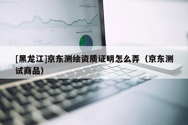 [黑龍江]京東測繪資質(zhì)證明怎么弄（京東測試商品）