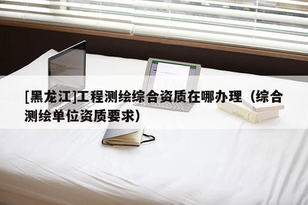 [黑龍江]工程測繪綜合資質(zhì)在哪辦理（綜合測繪單位資質(zhì)要求）