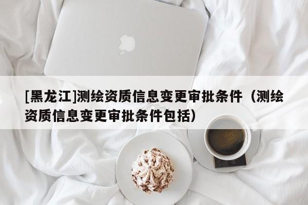 [黑龍江]測繪資質(zhì)信息變更審批條件（測繪資質(zhì)信息變更審批條件包括）