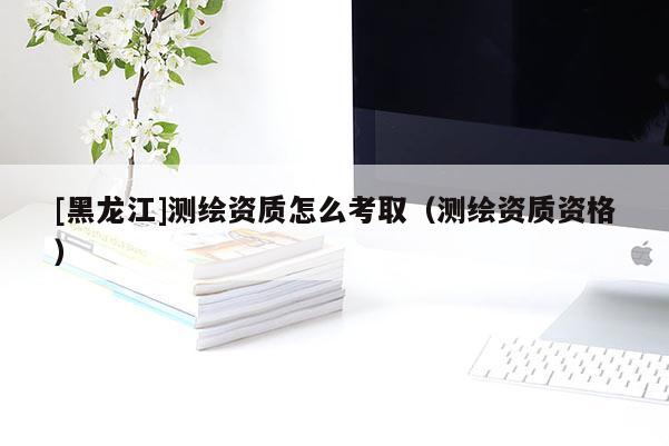 [黑龍江]測繪資質(zhì)怎么考?。y繪資質(zhì)資格）