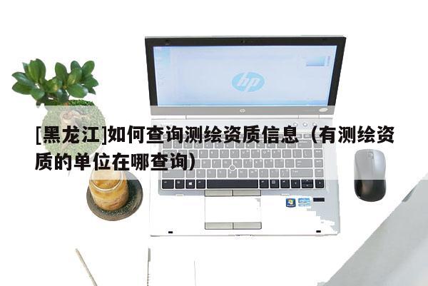 [黑龍江]如何查詢測繪資質(zhì)信息（有測繪資質(zhì)的單位在哪查詢）