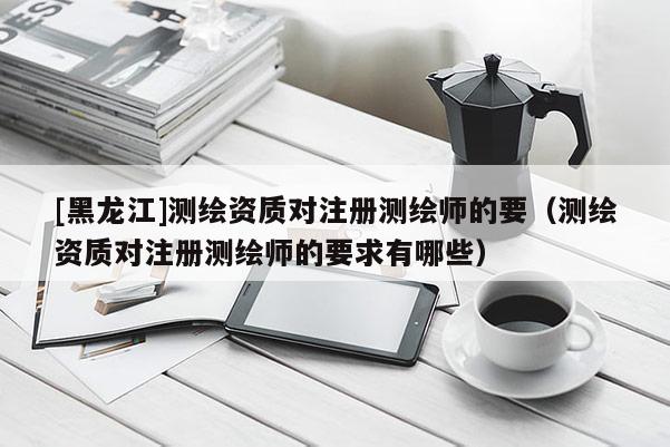 [黑龍江]測繪資質(zhì)對注冊測繪師的要（測繪資質(zhì)對注冊測繪師的要求有哪些）