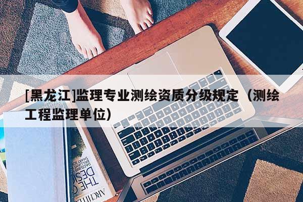 [黑龍江]監(jiān)理專業(yè)測繪資質(zhì)分級(jí)規(guī)定（測繪工程監(jiān)理單位）