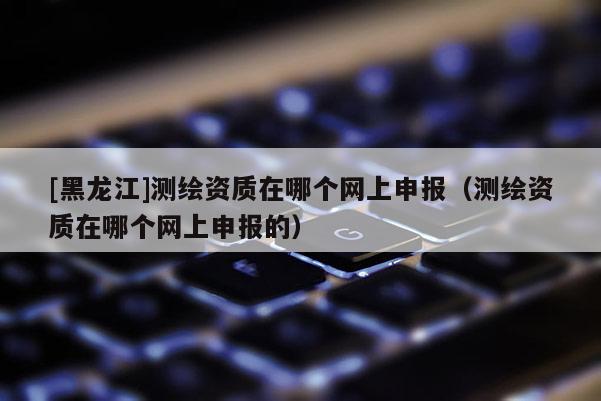 [黑龍江]測繪資質(zhì)在哪個(gè)網(wǎng)上申報(bào)（測繪資質(zhì)在哪個(gè)網(wǎng)上申報(bào)的）