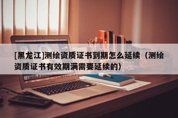 [黑龍江]測繪資質(zhì)證書到期怎么延續(xù)（測繪資質(zhì)證書有效期滿需要延續(xù)的）