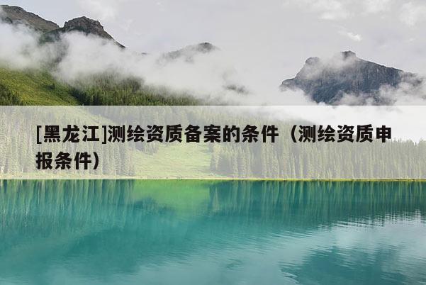 [黑龍江]測繪資質(zhì)備案的條件（測繪資質(zhì)申報(bào)條件）